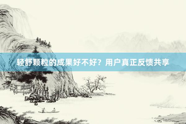 轻舒颗粒的成果好不好？用户真正反馈共享